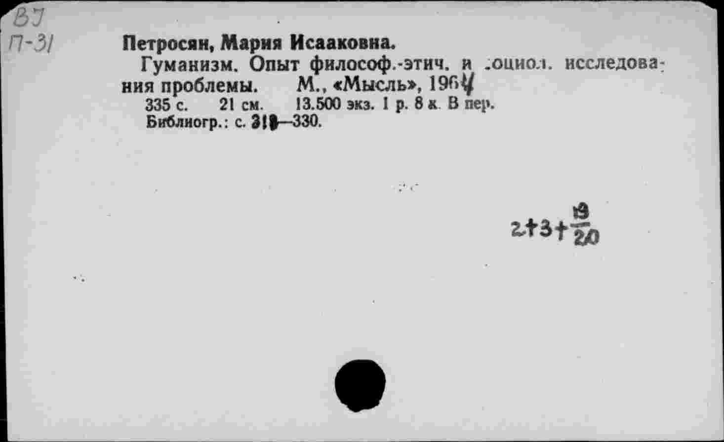 ﻿п-31
Петросян, Мария Исааковна.
Гуманизм. Опыт философ.-этим, и .оциол. исследова ния проблемы. М., «Мысль»,
335 с. 21 см. 13.500 экз. I р. 8 к В пер.
Библиогр.: с. 311—330.
